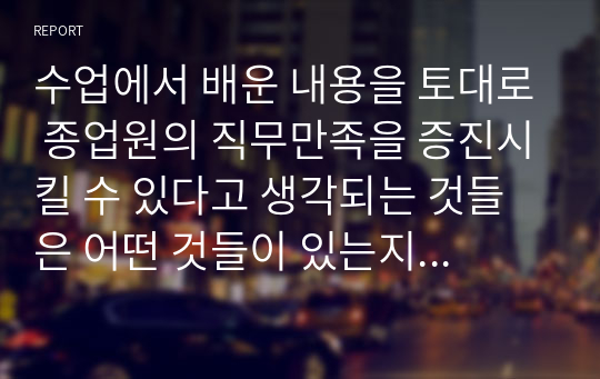 수업에서 배운 내용을 토대로 종업원의 직무만족을 증진시킬 수 있다고 생각되는 것들은 어떤 것들이 있는지 자신의 경험을 예를