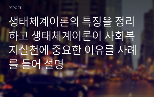 생태체계이론의 특징을 정리하고 생태체계이론이 사회복지실천에 중요한 이유를 사례를 들어 설명