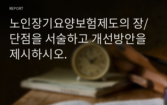 노인장기요양보험제도의 장/단점을 서술하고 개선방안을 제시하시오.