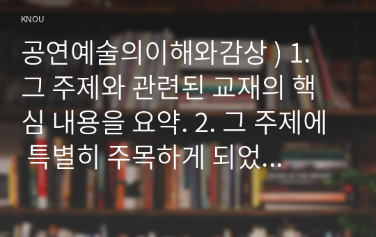 공연예술의이해와감상 ) 1. 그 주제와 관련된 교재의 핵심 내용을 요약. 2. 그 주제에 특별히 주목하게 되었던 배경을 서술. 3. 그 주제에 대한 자신의 의견을 서술.