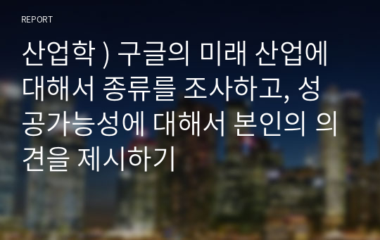 산업학 ) 구글의 미래 산업에 대해서 종류를 조사하고, 성공가능성에 대해서 본인의 의견을 제시하기