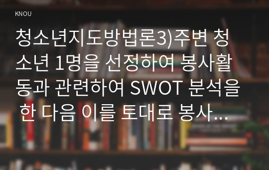 청소년지도방법론3)주변 청소년 1명을 선정하여 봉사활동과 관련하여 SWOT 분석을 한 다음 이를 토대로 봉사활동 지도방안을 제시하시오.