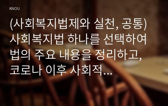 (사회복지법제와 실천, 공통) 사회복지법 하나를 선택하여 법의 주요 내용을 정리하고, 코로나 이후 사회적 위험에 대처하기 위하여 동 법에서 추가되거나 변경될 필요가 있는 내용 및 본인의 생각을 작성하시오.