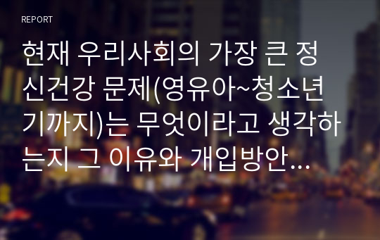 현재 우리사회의 가장 큰 정신건강 문제(영유아~청소년기까지)는 무엇이라고 생각하는지 그 이유와 개입방안에 대하여