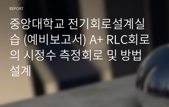 중앙대학교 전기회로설계실습 (예비보고서) A+ RLC회로의 시정수 측정회로 및 방법설계