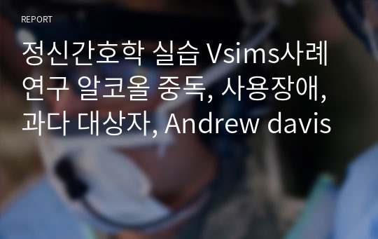 정신간호학 실습 Vsims사례연구 알코올 중독, 사용장애, 과다 대상자, Andrew davis