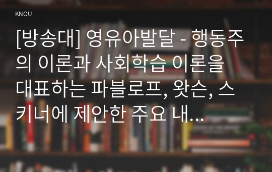 [방송대] 영유아발달 - 행동주의 이론과 사회학습 이론을 대표하는 파블로프, 왓슨, 스키너에 제안한 주요 내용에 대해 설명하고, 세 이론(파블로프, 왓슨, 스키너)을 비교