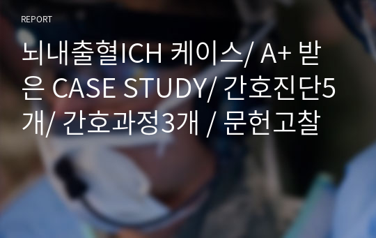 뇌내출혈ICH 케이스/ A+ 받은 CASE STUDY/ 간호진단5개/ 간호과정3개 / 문헌고찰