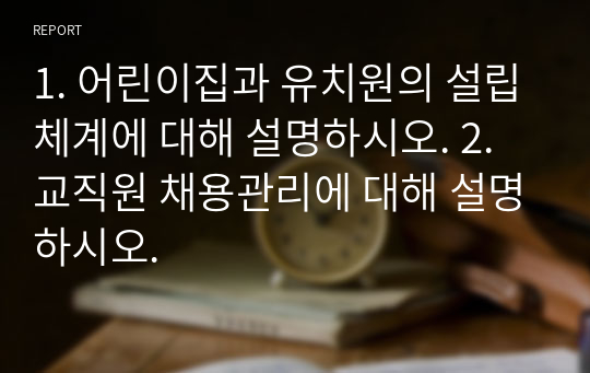 1. 어린이집과 유치원의 설립체계에 대해 설명하시오. 2. 교직원 채용관리에 대해 설명하시오.