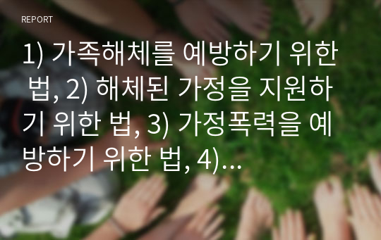 1) 가족해체를 예방하기 위한 법, 2) 해체된 가정을 지원하기 위한 법, 3) 가정폭력을 예방하기 위한 법, 4) 가정폭력범죄를 처벌하기 위한 법을 각각 1가지씩 총 4가지로 조사하고 보고서를 작성하시오. 보고서는 각각의 법에 대하여 ‘제정 및 첫 시행 시기, 목적, 주요 용어 정의, 주요 내용(3가지로 한정), 가장 최근에 해당 법이 개정되었던 개정이유