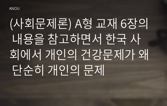 (사회문제론) A형 교재 6장의 내용을 참고하면서 한국 사회에서 개인의 건강문제가 왜 단순히 개인의 문제