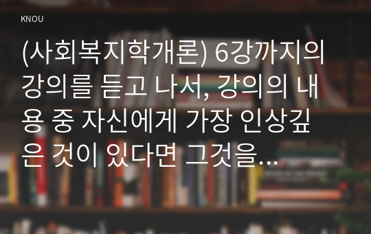 (사회복지학개론) 6강까지의 강의를 듣고 나서, 강의의 내용 중 자신에게 가장 인상깊은 것이 있다면 그것을 제시하고, 그 이유