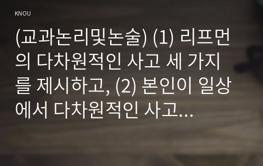 (교과논리및논술) (1) 리프먼의 다차원적인 사고 세 가지를 제시하고, (2) 본인이 일상에서 다차원적인 사고를 언제