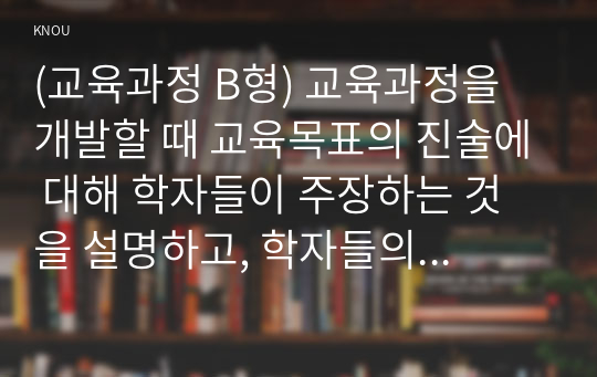 (교육과정 B형) 교육과정을 개발할 때 교육목표의 진술에 대해 학자들이 주장하는 것을 설명하고, 학자들의 주장을 유아교육의 각종 계획안