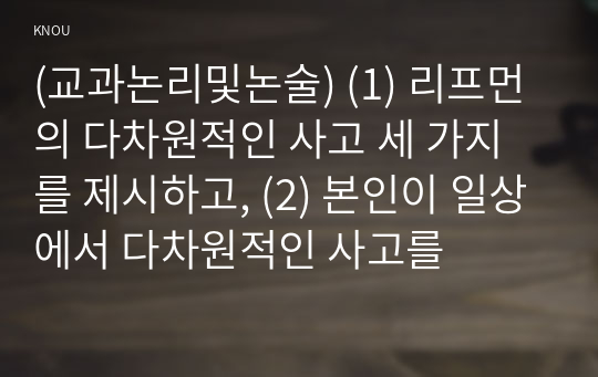 (교과논리및논술) (1) 리프먼의 다차원적인 사고 세 가지를 제시하고, (2) 본인이 일상에서 다차원적인 사고를