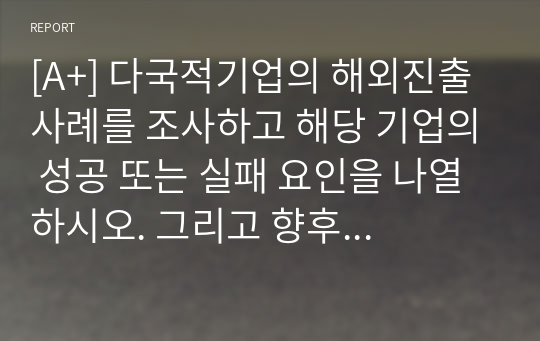 [A+] 다국적기업의 해외진출 사례를 조사하고 해당 기업의 성공 또는 실패 요인을 나열하시오. 그리고 향후 해당 기업이 취해야 할 국제경영전략을 제시하시오.