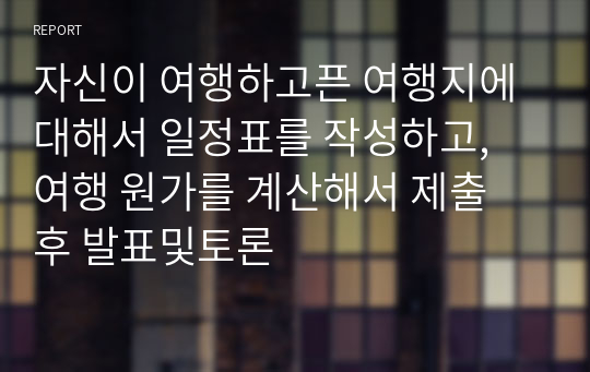 자신이 여행하고픈 여행지에 대해서 일정표를 작성하고, 여행 원가를 계산해서 제출 후 발표및토론