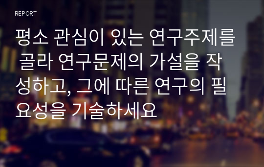 평소 관심이 있는 연구주제를 골라 연구문제의 가설을 작성하고, 그에 따른 연구의 필요성을 기술하세요