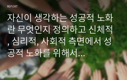 자신이 생각하는 성공적 노화란 무엇인지 정의하고 신체적, 심리적, 사회적 측면에서 성공적 노화를 위해서 어떠한 노력이