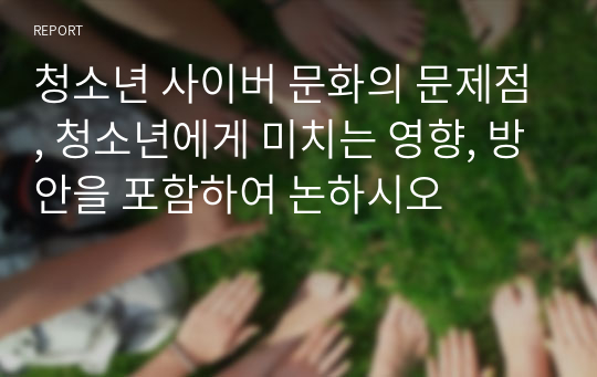 청소년 사이버 문화의 문제점, 청소년에게 미치는 영향, 방안을 포함하여 논하시오