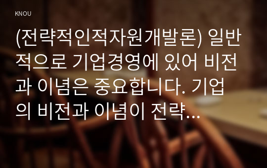 (전략적인적자원개발론) 일반적으로 기업경영에 있어 비전과 이념은 중요합니다. 기업의 비전과 이념이 전략적 인적자원개발