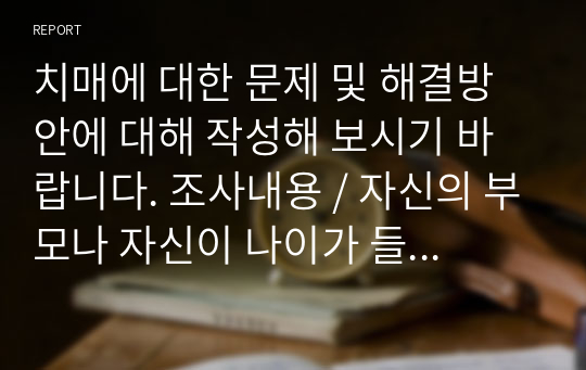 치매에 대한 문제 및 해결방안에 대해 작성해 보시기 바랍니다. 조사내용 / 자신의 부모나 자신이 나이가 들어 치매에 걸렸다고 가정했을 때, 개인 또는 가족 내에서 발생할 수 있는 문제에 대해 예측해 보고, 그 문제의 해결방안을 논리적으로 서술