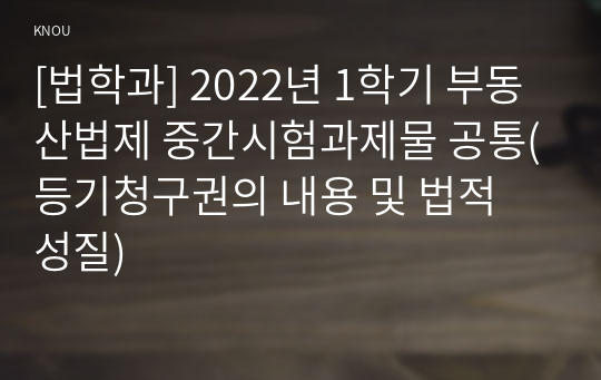 [법학과] 2022년 1학기 부동산법제 중간시험과제물 공통(등기청구권의 내용 및 법적 성질)