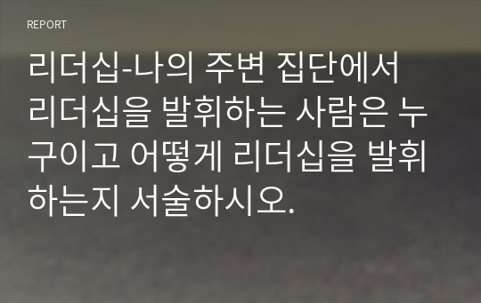 리더십-나의 주변 집단에서 리더십을 발휘하는 사람은 누구이고 어떻게 리더십을 발휘하는지 서술하시오.