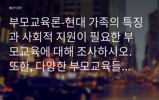 부모교육론-현대 가족의 특징과 사회적 지원이 필요한 부모교육에 대해 조사하시오. 또한, 다양한 부모교육들 중 한 가지를 선택하여 직접 진행할 부모교육 프로그램을 계획하시오.