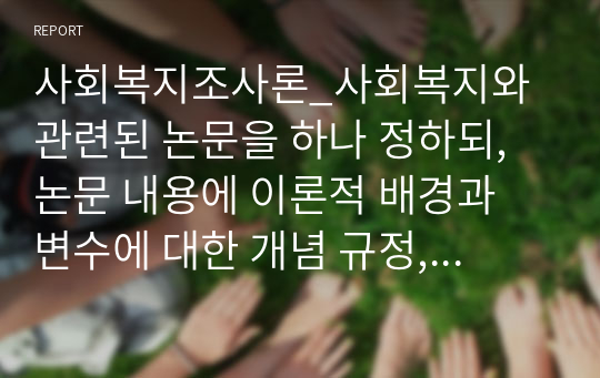 사회복지조사론_사회복지와 관련된 논문을 하나 정하되, 논문 내용에 이론적 배경과 변수에 대한 개념 규정, 연구방법 등이 자세하게 기술된 논문을 선택하여 과제 상세 설명에 나온 내용을 아래 형식에 따라 논문을 요약 정리하시면 됩니다.