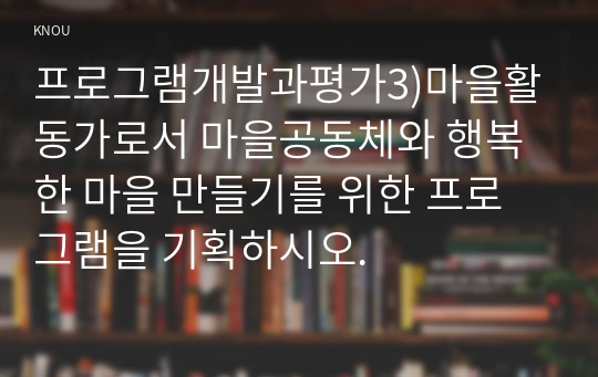 프로그램개발과평가3)마을활동가로서 마을공동체와 행복한 마을 만들기를 위한 프로그램을 기획하시오.