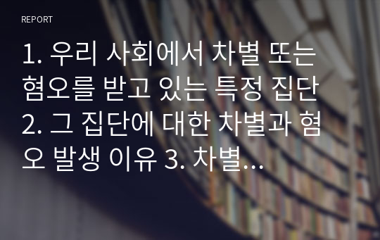 1. 우리 사회에서 차별 또는 혐오를 받고 있는 특정 집단 2. 그 집단에 대한 차별과 혐오 발생 이유 3. 차별과 혐오가 부적절한 이유 4. 차별과 혐오를 줄이기 위한 방지 방안