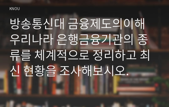 방송통신대 금융제도의이해 우리나라 은행금융기관의 종류를 체계적으로 정리하고 최신 현황을 조사해보시오. 