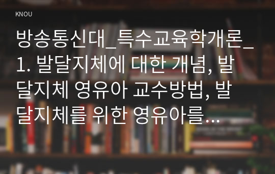 방송통신대_특수교육학개론_1. 발달지체에 대한 개념, 발달지체 영유아 교수방법, 발달지체를 위한 영유아를 위한 지원체계에 대해 논리적으로 기술하시오. 2. 자폐성 장애의 정의, 원인 및 특성, 판별, 교육 방법에 대해 체계적으로 기술하시오. 3. 정서 및 행동장애의 정의, 원인 및 특성, 판별, 교육 방법에 대해 체계적으로 기술하시오. (3)