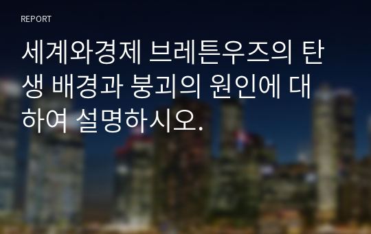 세계와경제 브레튼우즈의 탄생 배경과 붕괴의 원인에 대하여 설명하시오.