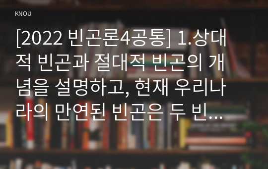 [2022 빈곤론4공통] 1.상대적 빈곤과 절대적 빈곤의 개념을 설명하고, 현재 우리나라의 만연된 빈곤은 두 빈곤 중 어떤 빈곤인지 예를 들어 설명하시오. 2.다수파보고서와 소수파 보고서를 비교 설명하시오.