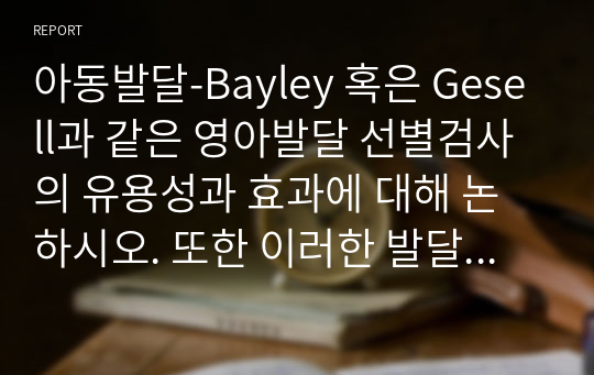 아동발달-Bayley 혹은 Gesell과 같은 영아발달 선별검사의 유용성과 효과에 대해 논하시오. 또한 이러한 발달검사들이 영아기 발달과 부모의 양육에 미치는 영향 또한 함께 논하시오.