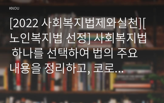 [2022 사회복지법제와실천][노인복지법 선정] 사회복지법 하나를 선택하여 법의 주요 내용을 정리하고, 코로나 이후 사회적 위험에 대처하기 위하여 동 법에서 추가되거나 변경될 필요가 있는 내용 및 본인의 생각을 작성하시오.