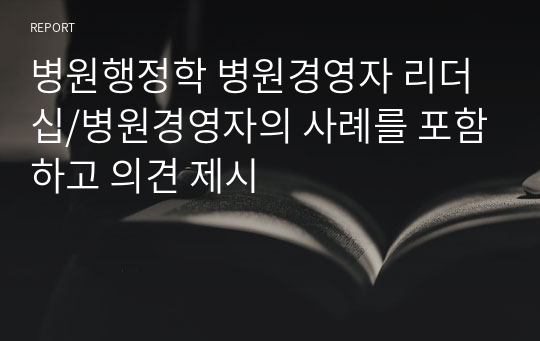 병원행정학 병원경영자 리더십/병원경영자의 사례를 포함하고 의견 제시