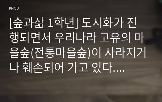 [숲과삶 1학년] 도시화가 진행되면서 우리나라 고유의 마을숲(전통마을숲)이 사라지거나 훼손되어 가고 있다. 전통마을숲의 개념, 생태적 가치, 문화적 가치에 대하여 설명하고, 현 시대에 전통마을숲 복원 필요성 여부에 대하여 개인의 의견을 제시하시오