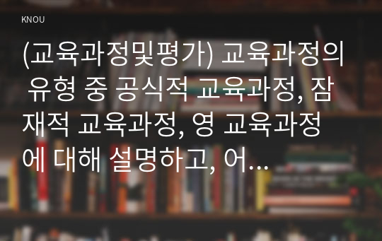 (교육과정및평가) 교육과정의 유형 중 공식적 교육과정, 잠재적 교육과정, 영 교육과정에 대해 설명하고, 어떤 차이점이 있는지 설명