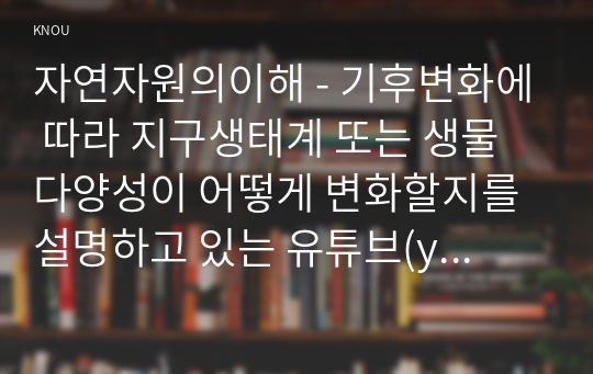 자연자원의이해 - 기후변화에 따라 지구생태계 또는 생물다양성이 어떻게 변화할지를 설명하고 있는 유튜브(youtube)를 2개 이상 찾아서 시청한 후 다음의 물음에 답