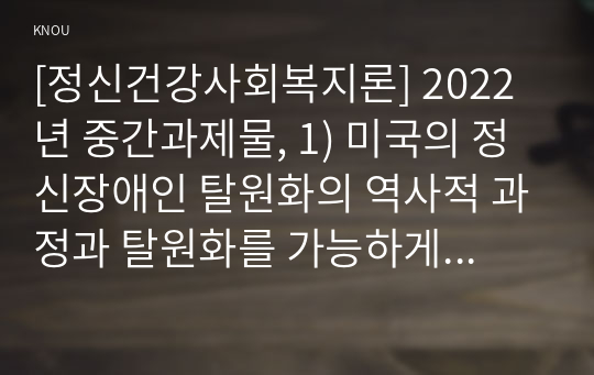 [정신건강사회복지론] 2022년 중간과제물, 1) 미국의 정신장애인 탈원화의 역사적 과정과 탈원화를 가능하게 했던 요인을 간략히 설명하고, 2) 우리나라에서 정신장애인 장기 수용구조가 해소할 수 있는 정책방안 3가지를 제시하시오