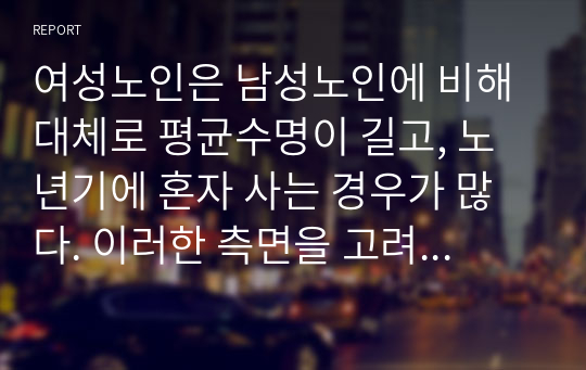 여성노인은 남성노인에 비해 대체로 평균수명이 길고, 노년기에 혼자 사는 경우가 많다. 이러한 측면을 고려할 때 여성노인에 대한 사회복지적 차원의 지원방안에 대해 기술하시오.