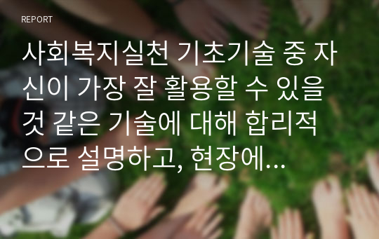 사회복지실천 기초기술 중 자신이 가장 잘 활용할 수 있을 것 같은 기술에 대해 합리적으로 설명하고, 현장에서 어떻게 사용될 수 있을 지에 대해 설명해 보시오. (사회복지실천기술론)