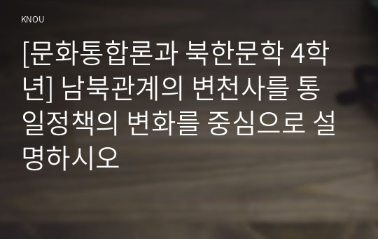 [문화통합론과 북한문학 4학년] 남북관계의 변천사를 통일정책의 변화를 중심으로 설명하시오