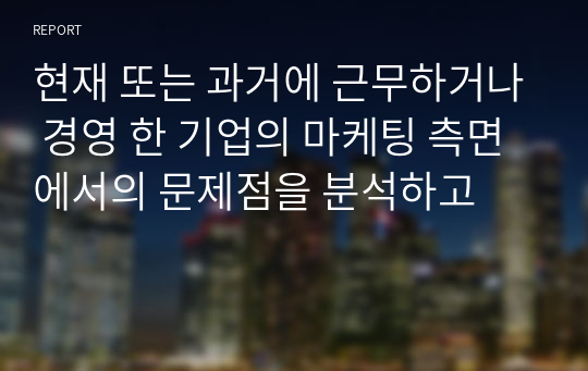 현재 또는 과거에 근무하거나 경영 한 기업의 마케팅 측면에서의 문제점을 분석하고