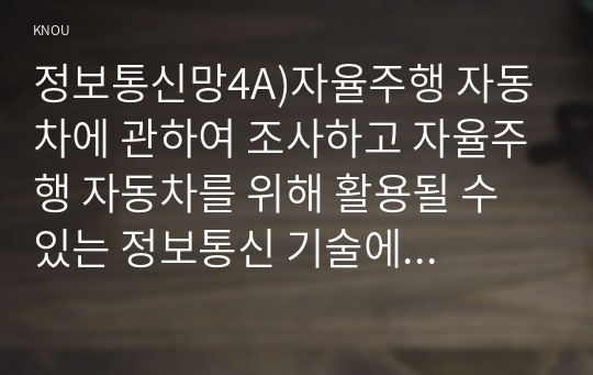 정보통신망4A)자율주행 자동차에 관하여 조사하고 자율주행 자동차를 위해 활용될 수 있는 정보통신 기술에 관하여 서술하시오.