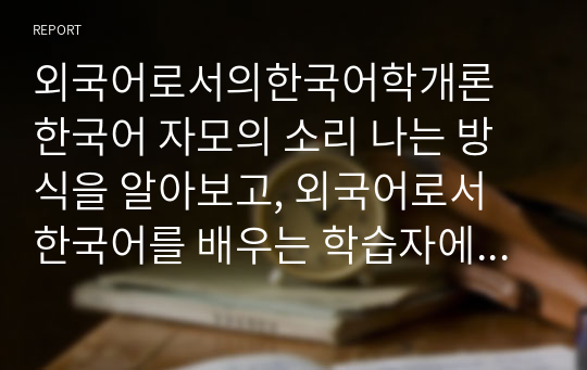 외국어로서의한국어학개론 한국어 자모의 소리 나는 방식을 알아보고, 외국어로서 한국어를 배우는 학습자에게 어떤 순서와 어떤 방법으로 가르칠 것인가를 설명하시오