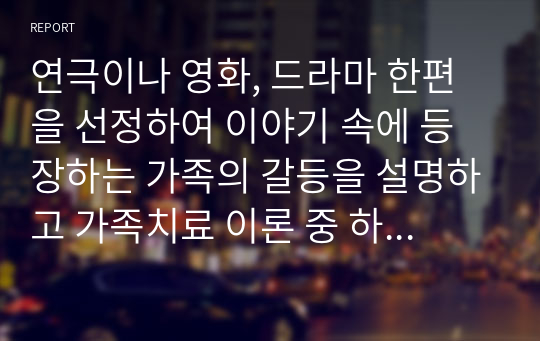 연극이나 영화, 드라마 한편을 선정하여 이야기 속에 등장하는 가족의 갈등을 설명하고 가족치료 이론 중 하나의 관점으로 가족의 핵심 문제 및 해결방안을 제시하시오.